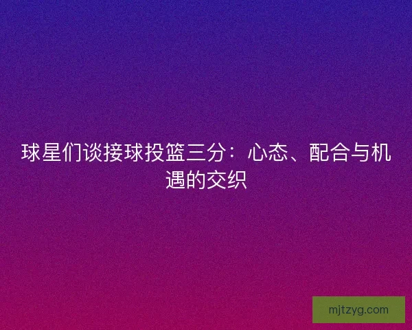 球星们谈接球投篮三分：心态、配合与机遇的交织