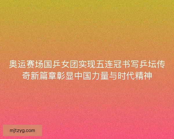 奥运赛场国乒女团实现五连冠书写乒坛传奇新篇章彰显中国力量与时代精神