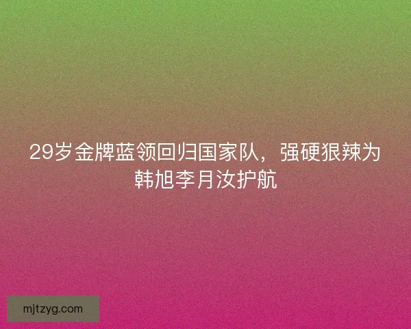 29岁金牌蓝领回归国家队，强硬狠辣为韩旭李月汝护航