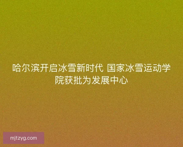 哈尔滨开启冰雪新时代 国家冰雪运动学院获批为发展中心