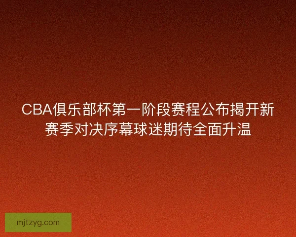 CBA俱乐部杯第一阶段赛程公布揭开新赛季对决序幕球迷期待全面升温