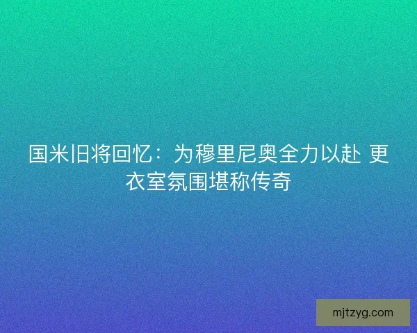 国米旧将回忆：为穆里尼奥全力以赴 更衣室氛围堪称传奇