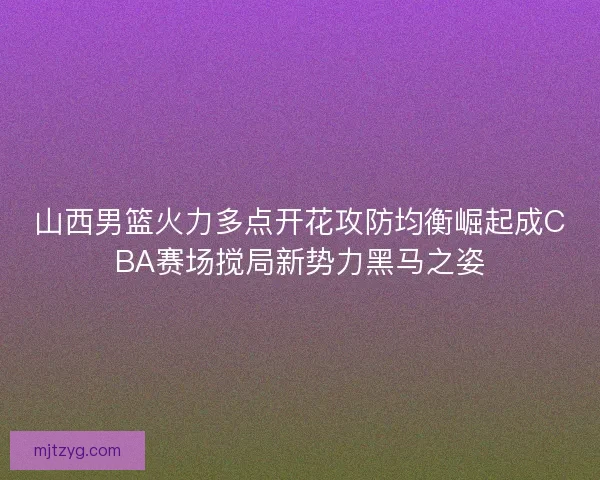 山西男篮火力多点开花攻防均衡崛起成CBA赛场搅局新势力黑马之姿 山西男篮火力多点开花攻防均衡崛起成CBA赛场搅局新势力黑马之姿