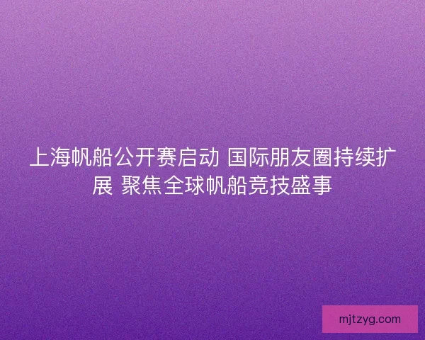 上海帆船公开赛启动 国际朋友圈持续扩展 聚焦全球帆船竞技盛事