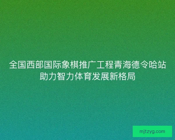全国西部国际象棋推广工程青海德令哈站助力智力体育发展新格局