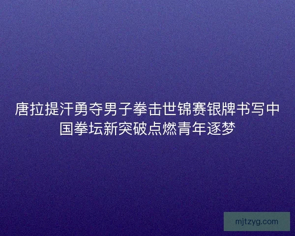 唐拉提汗勇夺男子拳击世锦赛银牌书写中国拳坛新突破点燃青年逐梦