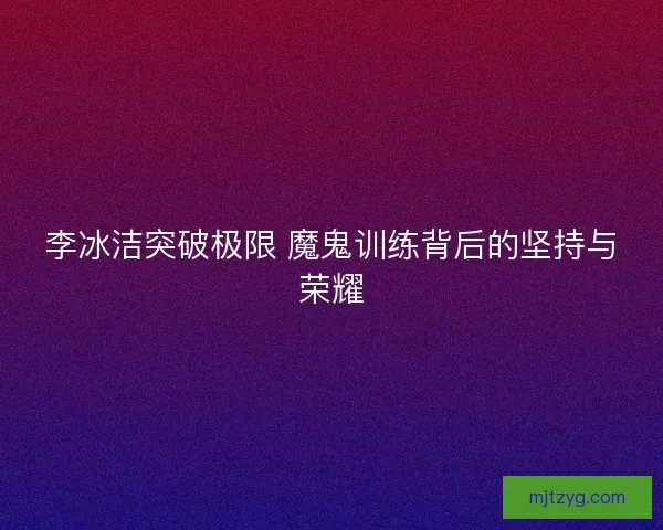 李冰洁突破极限 魔鬼训练背后的坚持与荣耀