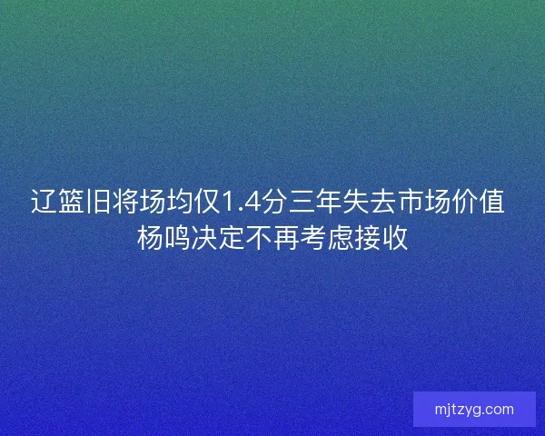 辽篮旧将场均仅1.4分三年失去市场价值 杨鸣决定不再考虑接收